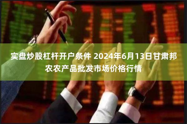 实盘炒股杠杆开户条件 2024年6月13日甘肃邦农农产品批发市场价格行情