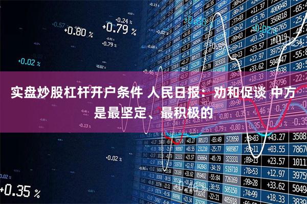 实盘炒股杠杆开户条件 人民日报：劝和促谈 中方是最坚定、最积极的