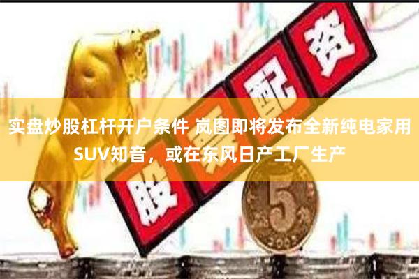 实盘炒股杠杆开户条件 岚图即将发布全新纯电家用SUV知音，或在东风日产工厂生产