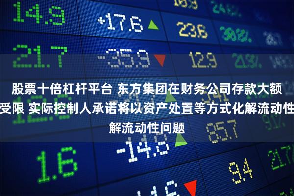 股票十倍杠杆平台 东方集团在财务公司存款大额提取受限 实际控制人承诺将以资产处置等方式化解流动性问题