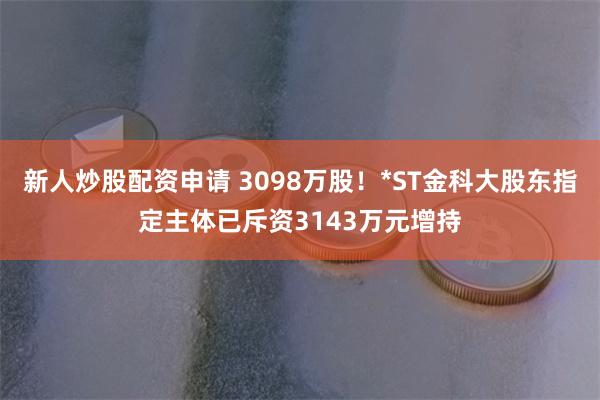 新人炒股配资申请 3098万股！*ST金科大股东指定主体已斥资3143万元增持