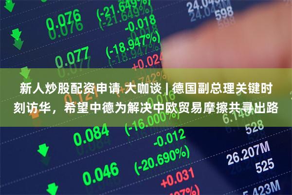 新人炒股配资申请 大咖谈 | 德国副总理关键时刻访华，希望中德为解决中欧贸易摩擦共寻出路