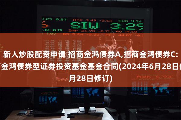 新人炒股配资申请 招商金鸿债券A,招商金鸿债券C: 招商金鸿债券型证券投资基金基金合同(2024年6月28日修订)