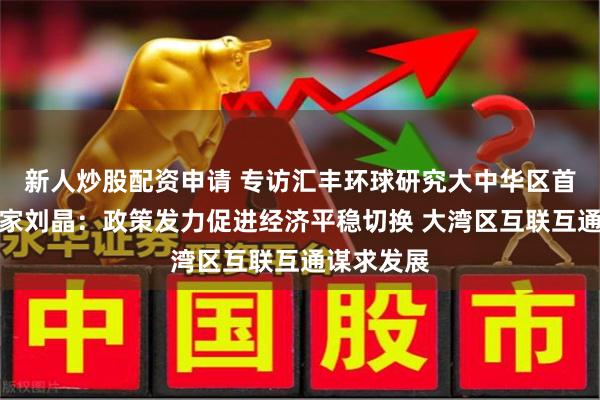 新人炒股配资申请 专访汇丰环球研究大中华区首席经济学家刘晶：政策发力促进经济平稳切换 大湾区互联互通谋求发展