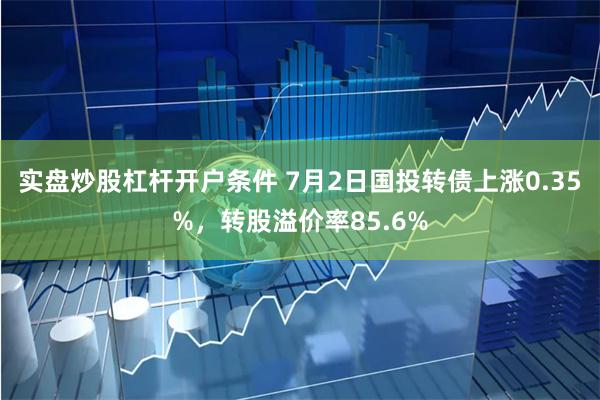 实盘炒股杠杆开户条件 7月2日国投转债上涨0.35%，转股溢价率85.6%