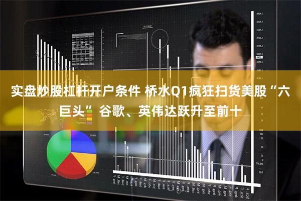 实盘炒股杠杆开户条件 桥水Q1疯狂扫货美股“六巨头” 谷歌、英伟达跃升至前十