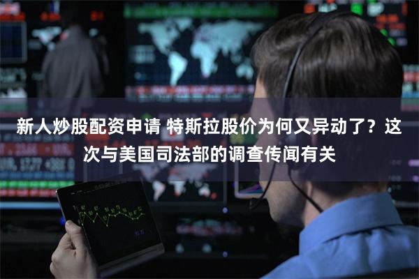 新人炒股配资申请 特斯拉股价为何又异动了？这次与美国司法部的调查传闻有关