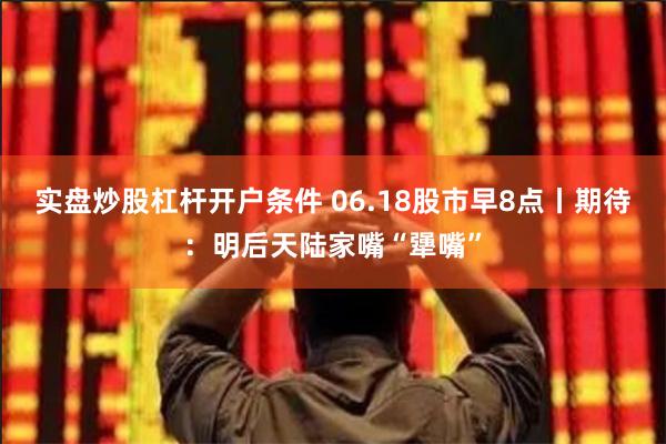 实盘炒股杠杆开户条件 06.18股市早8点丨期待：明后天陆家嘴“犟嘴”