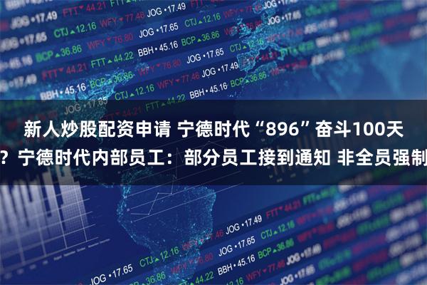 新人炒股配资申请 宁德时代“896”奋斗100天？宁德时代内部员工：部分员工接到通知 非全员强制