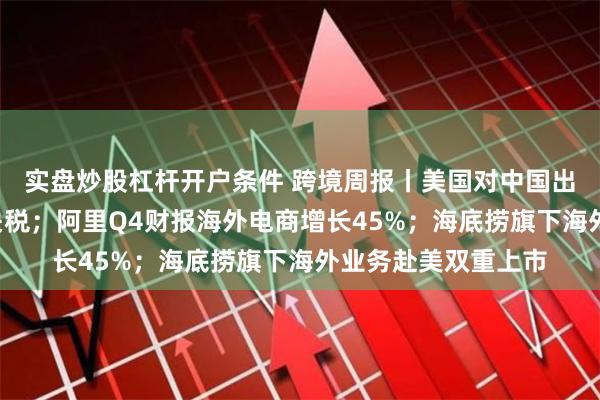 实盘炒股杠杆开户条件 跨境周报丨美国对中国出口“新三样”加征关税；阿里Q4财报海外电商增长45%；海底捞旗下海外业务赴美双重上市