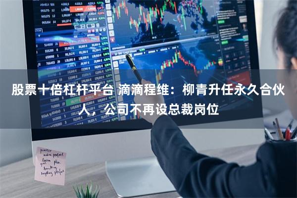 股票十倍杠杆平台 滴滴程维：柳青升任永久合伙人，公司不再设总裁岗位