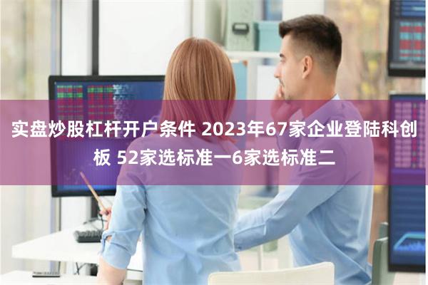 实盘炒股杠杆开户条件 2023年67家企业登陆科创板 52家选标准一6家选标准二