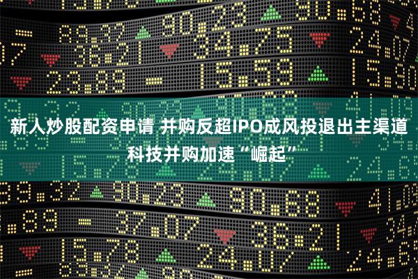 新人炒股配资申请 并购反超IPO成风投退出主渠道 科技并购加速“崛起”