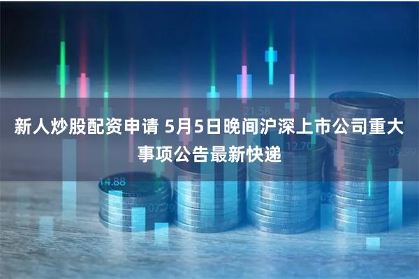新人炒股配资申请 5月5日晚间沪深上市公司重大事项公告最新快递