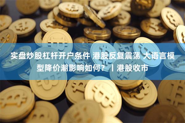 实盘炒股杠杆开户条件 港股反复震荡 大语言模型降价潮影响如何?丨港股收市