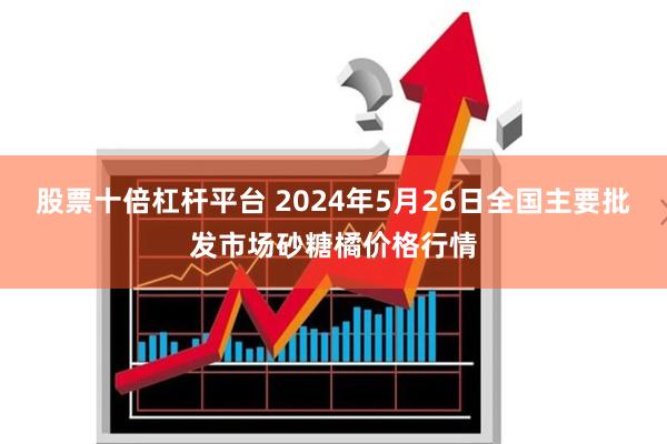 股票十倍杠杆平台 2024年5月26日全国主要批发市场砂糖橘价格行情