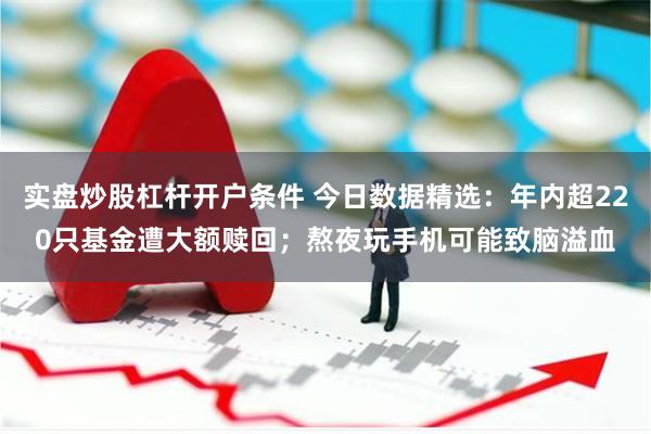 实盘炒股杠杆开户条件 今日数据精选：年内超220只基金遭大额赎回；熬夜玩手机可能致脑溢血