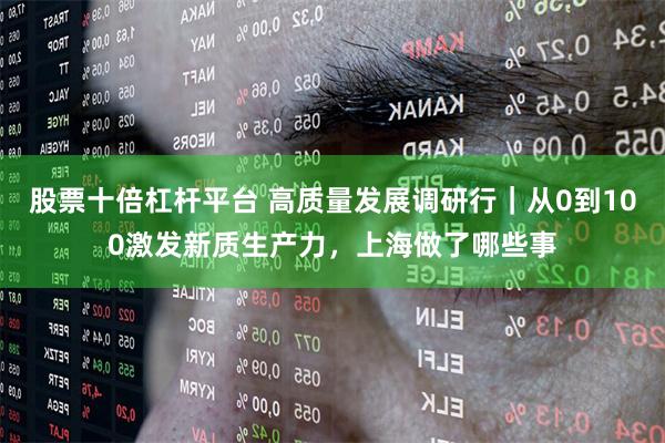 股票十倍杠杆平台 高质量发展调研行｜从0到100激发新质生产力，上海做了哪些事