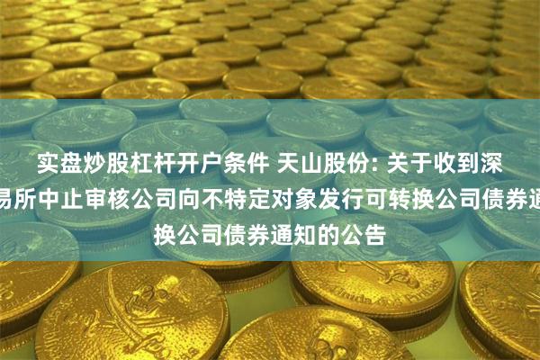 实盘炒股杠杆开户条件 天山股份: 关于收到深圳证券交易所中止审核公司向不特定对象发行可转换公司债券通知的公告