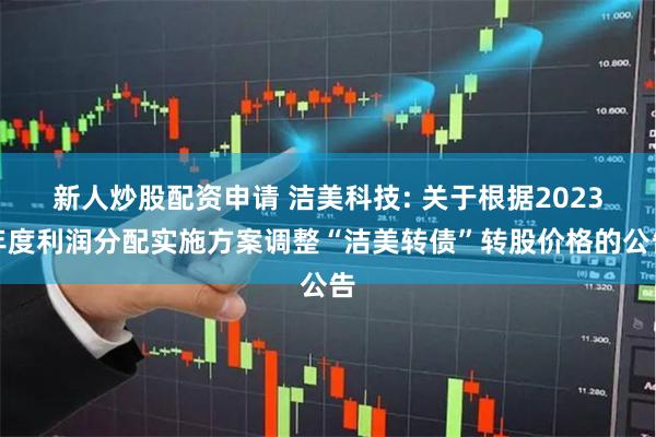 新人炒股配资申请 洁美科技: 关于根据2023年度利润分配实施方案调整“洁美转债”转股价格的公告