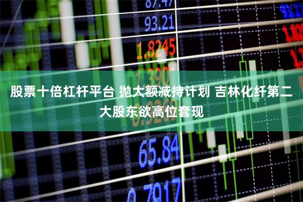 股票十倍杠杆平台 抛大额减持计划 吉林化纤第二大股东欲高位套现