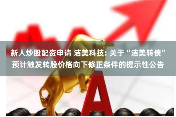新人炒股配资申请 洁美科技: 关于“洁美转债”预计触发转股价格向下修正条件的提示性公告