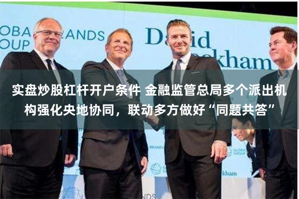 实盘炒股杠杆开户条件 金融监管总局多个派出机构强化央地协同，联动多方做好“同题共答”