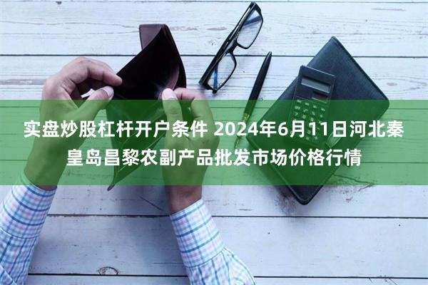 实盘炒股杠杆开户条件 2024年6月11日河北秦皇岛昌黎农副产品批发市场价格行情
