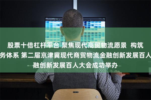股票十倍杠杆平台 聚焦现代商贸物流愿景  构筑供应链金融服务体系 第二届京津冀现代商贸物流金融创新发展百人大会成功举办