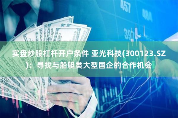 实盘炒股杠杆开户条件 亚光科技(300123.SZ)：寻找与船艇类大型国企的合作机会