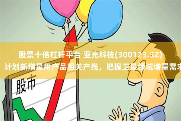 股票十倍杠杆平台 亚光科技(300123.SZ)：计划新增星用产品相关产线，把握卫星领域增量需求
