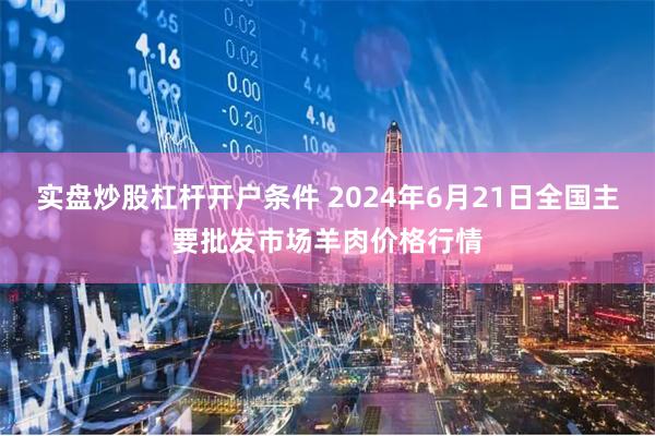 实盘炒股杠杆开户条件 2024年6月21日全国主要批发市场羊肉价格行情