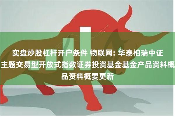 实盘炒股杠杆开户条件 物联网: 华泰柏瑞中证物联网主题交易型开放式指数证券投资基金基金产品资料概要更新