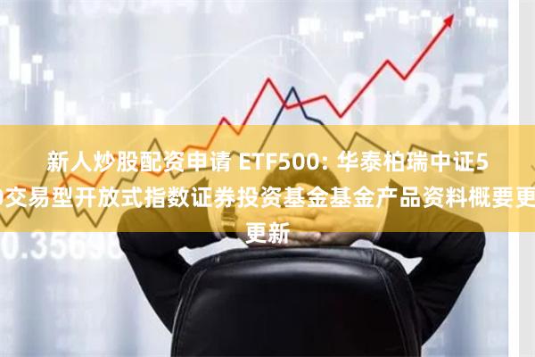新人炒股配资申请 ETF500: 华泰柏瑞中证500交易型开放式指数证券投资基金基金产品资料概要更新