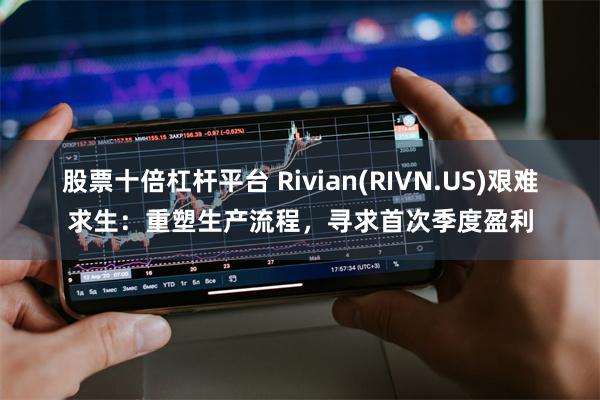 股票十倍杠杆平台 Rivian(RIVN.US)艰难求生：重塑生产流程，寻求首次季度盈利