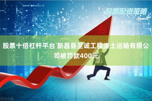 股票十倍杠杆平台 新昌县至诚工程渣土运输有限公司被罚款400元
