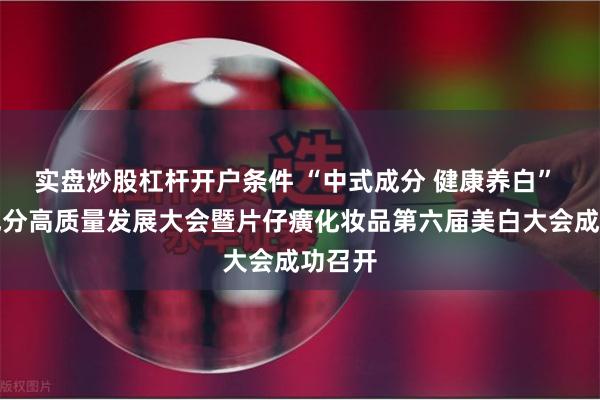 实盘炒股杠杆开户条件 “中式成分 健康养白” 中式成分高质量发展大会暨片仔癀化妆品第六届美白大会成功召开