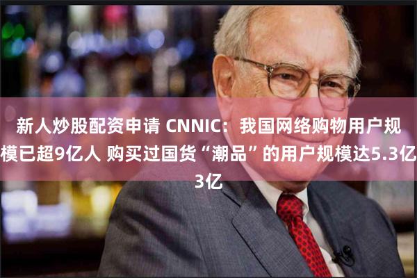 新人炒股配资申请 CNNIC：我国网络购物用户规模已超9亿人 购买过国货“潮品”的用户规模达5.3亿