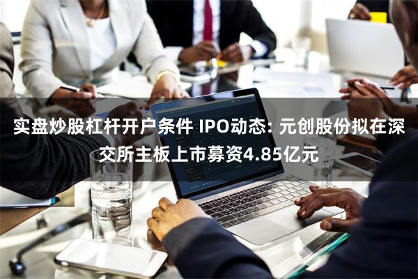 实盘炒股杠杆开户条件 IPO动态: 元创股份拟在深交所主板上市募资4.85亿元
