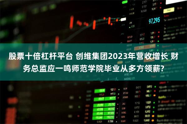 股票十倍杠杆平台 创维集团2023年营收增长 财务总监应一鸣师范学院毕业从多方领薪?
