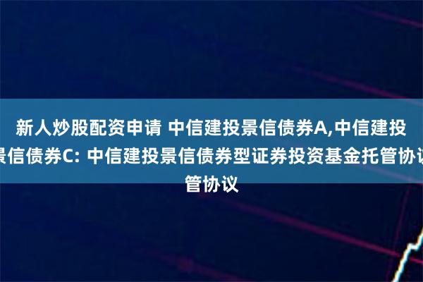 新人炒股配资申请 中信建投景信债券A,中信建投景信债券C: 中信建投景信债券型证券投资基金托管协议