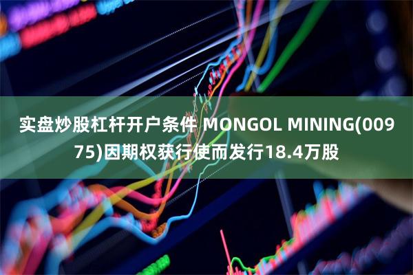 实盘炒股杠杆开户条件 MONGOL MINING(00975)因期权获行使而发行18.4万股