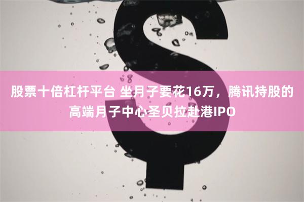 股票十倍杠杆平台 坐月子要花16万，腾讯持股的高端月子中心圣贝拉赴港IPO