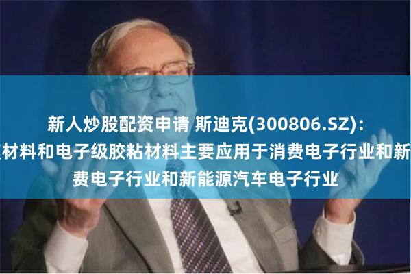 新人炒股配资申请 斯迪克(300806.SZ)：生产的功能性薄膜材料和电子级胶粘材料主要应用于消费电子行业和新能源汽车电子行业