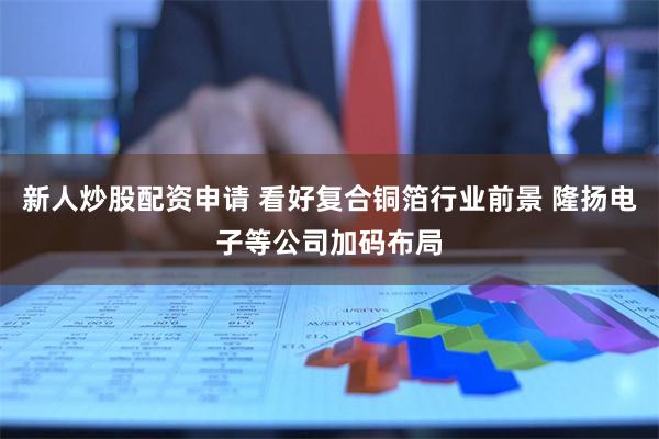 新人炒股配资申请 看好复合铜箔行业前景 隆扬电子等公司加码布局
