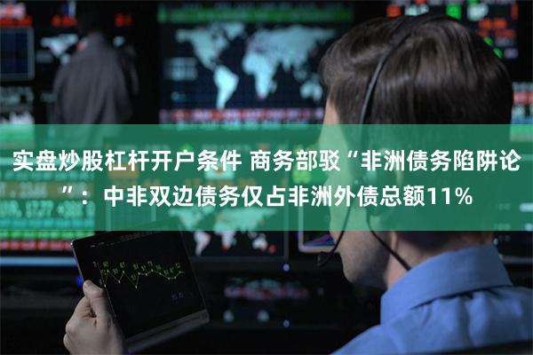 实盘炒股杠杆开户条件 商务部驳“非洲债务陷阱论”：中非双边债务仅占非洲外债总额11%