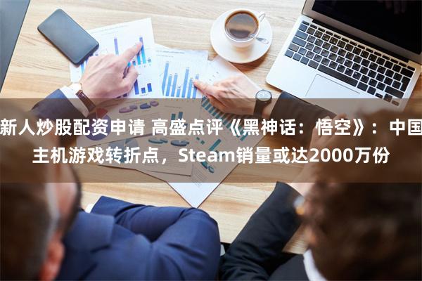 新人炒股配资申请 高盛点评《黑神话：悟空》：中国主机游戏转折点，Steam销量或达2000万份