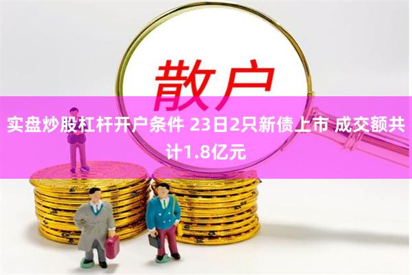 实盘炒股杠杆开户条件 23日2只新债上市 成交额共计1.8亿元