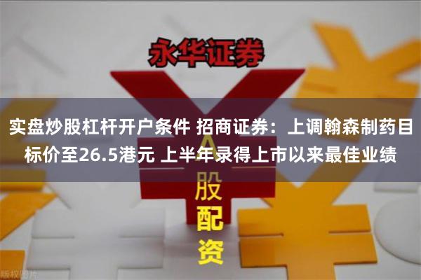 实盘炒股杠杆开户条件 招商证券：上调翰森制药目标价至26.5港元 上半年录得上市以来最佳业绩