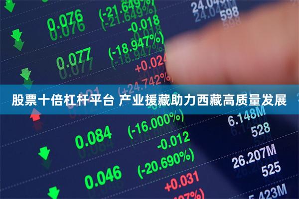 股票十倍杠杆平台 产业援藏助力西藏高质量发展